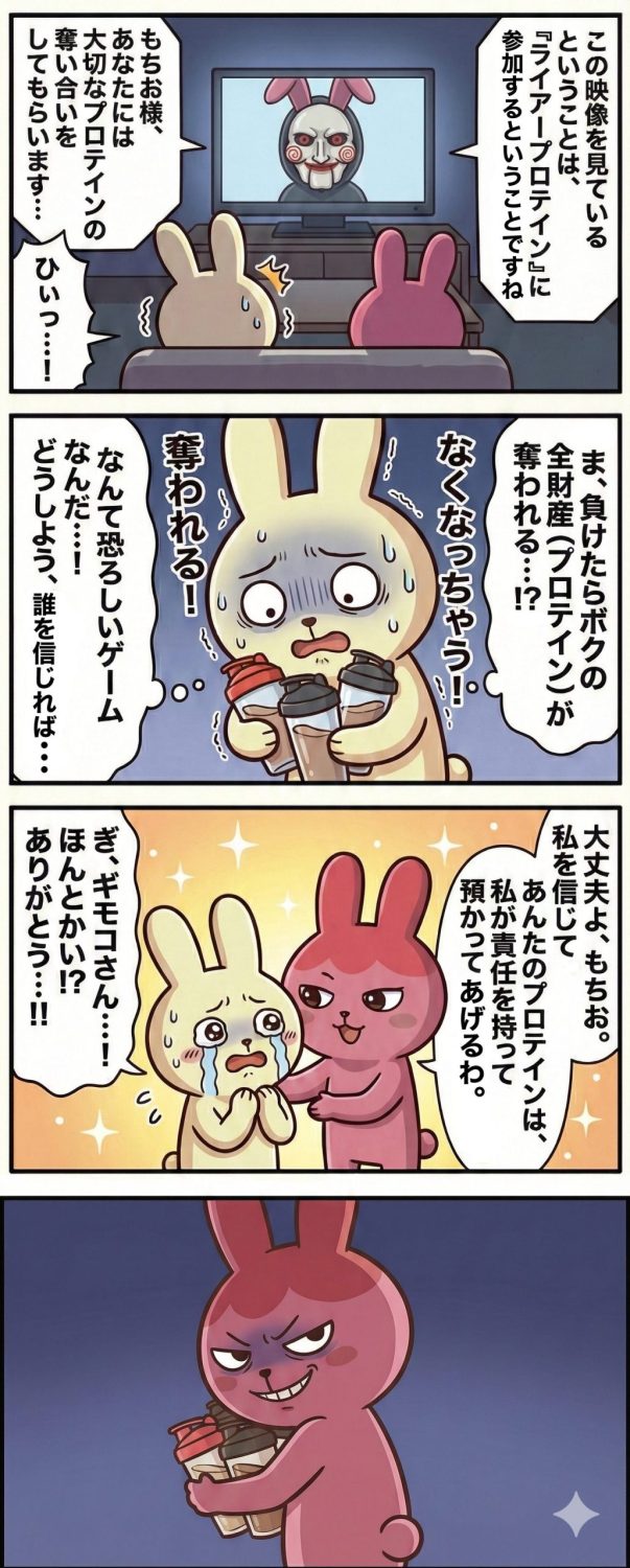 タイトル：ライアープロテイン】1コマ目： 薄暗い部屋で、もちおとギモコがテレビ画面を凝視している。画面には映画『ソウ』のジグソウのような不気味な仮面を被った人物が映っているが、仮面からはピンク色のウサギの耳が突き出している。画面のテロップには「ライアープロテインに参加せよ」という不穏な文字。2コマ目： もちおのアップ。顔面蒼白で冷や汗を流し、ガタガタと震えながら複数のプロテインシェイカーを必死に抱きしめている。「負けたらプロテインを奪われる…！」という絶望的な心の声が背景に浮かんでいる。3コマ目： 不安がるもちおの肩に、ギモコが優しく手を置く。ギモコの背後には後光が差し、まるで救世主のような神々しい表情。「大丈夫、私に預けて。守ってあげるわ」という言葉に、もちおは涙を流して「ほんとかい…！」と全面的に信頼を寄せている。4コマ目： ギモコの後ろ姿の構図。片方の腕で奪い取った大量のプロテインシェイカーをガッシリと抱え込み、もう片方の手には「ギモコ様へ：ライアープロテイン事務局より」と書かれた黒い封筒を隠し持っている。顔には邪悪な笑みを浮かべ、全てが彼女の仕組んだ罠であったことが明かされる。